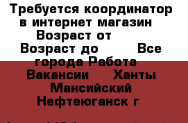 Требуется координатор в интернет-магазин › Возраст от ­ 20 › Возраст до ­ 40 - Все города Работа » Вакансии   . Ханты-Мансийский,Нефтеюганск г.